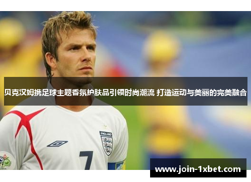 贝克汉姆携足球主题香氛护肤品引领时尚潮流 打造运动与美丽的完美融合
