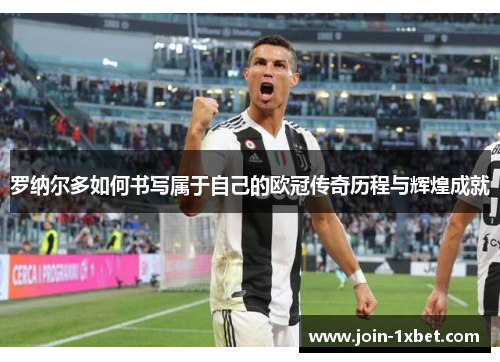 罗纳尔多如何书写属于自己的欧冠传奇历程与辉煌成就
