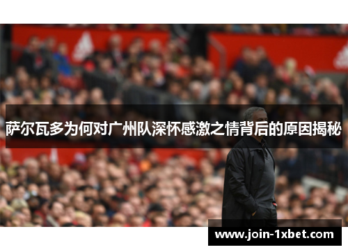 萨尔瓦多为何对广州队深怀感激之情背后的原因揭秘