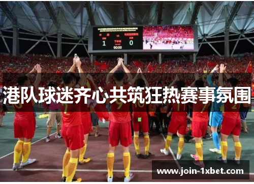 港队球迷齐心共筑狂热赛事氛围